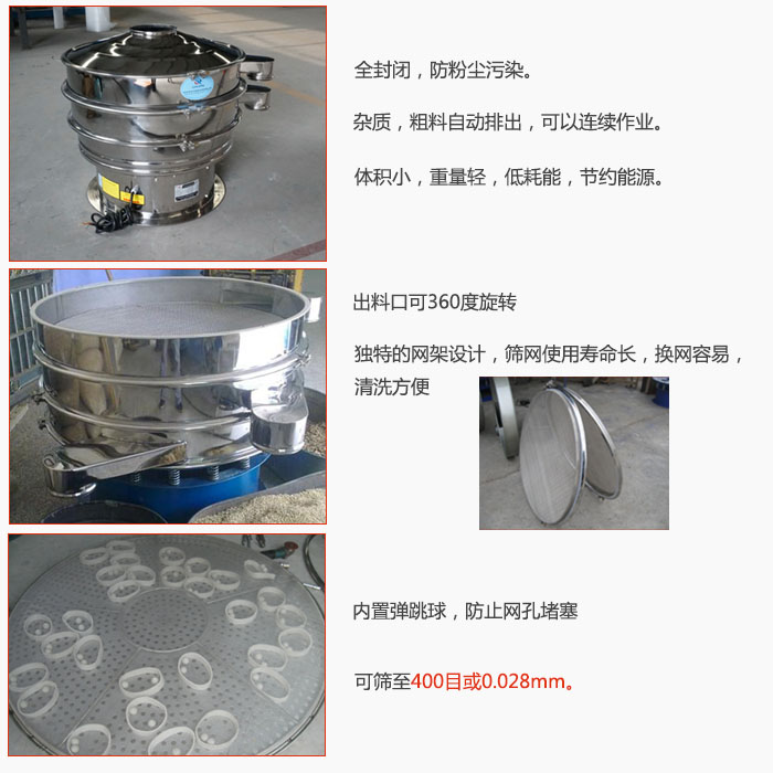 800型全不銹鋼振動篩特點：全封閉，放粉塵污染。雜質，粗料自動排出可以連續作業。出料口可360度旋轉，獨特的網架設計篩網使用壽命長換網容易清洗方便。內置彈跳球，防止網孔堵塞?？珊Y至400目或0。028mm。雜質粗料自動排出，可以連續作業，體積小，重量輕，低耗能，節約能源。